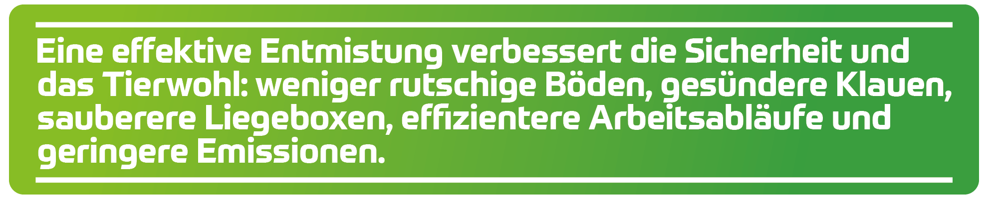 Eine effektive Entmistung verbessert die Sicherheit und das Tierwohl: weniger rutschige B&ouml;den, ges&uuml;ndere Klauen, sauberere Liegeboxen, effizientere Arbeitsabl&auml;ufe und geringere Emissionen.
